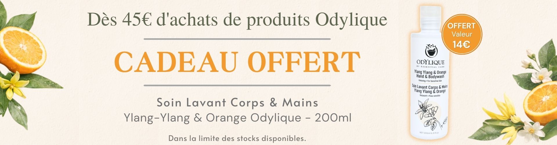 Cadeau offert dès 45 € d’achats de cosmétiques hypoallergéniques Odylique : Soin lavant corps et mains Ylang-Ylang & Orange 200 ml (valeur 14 €), adapté aux peaux sensibles. Cadeau offert dès 45 € d’achats de cosmétiques hypoallergéniques Odylique : Soin lavant corps et mains Ylang-Ylang & Orange 200 ml (valeur 14 €), adapté aux peaux sensibles.